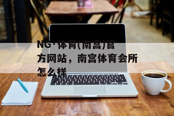 NG·体育(南宫)官方网站，南宫体育会所怎么样