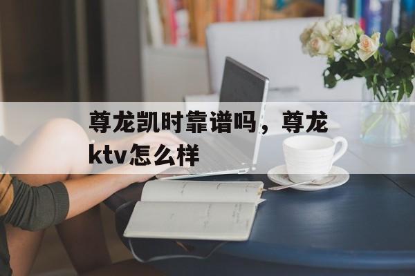 尊龙凯时靠谱吗，尊龙ktv怎么样